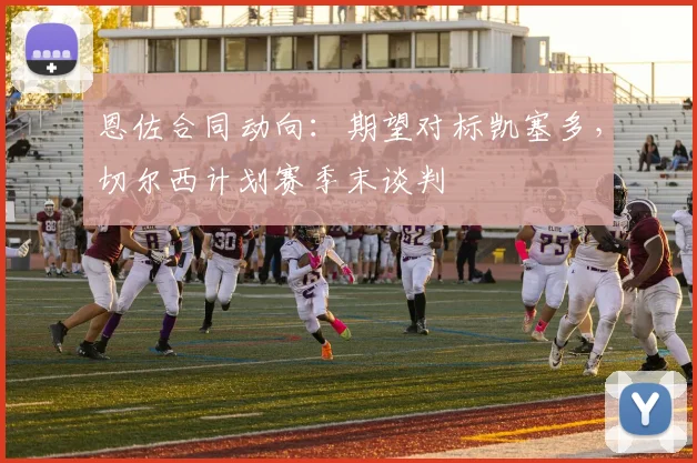 恩佐合同动向：期望对标凯塞多，切尔西计划赛季末谈判