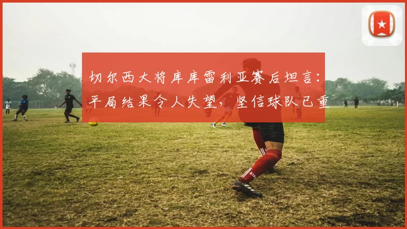 切尔西大将库库雷利亚赛后坦言:平局结果令人失望,坚信球队已重回顶级行列