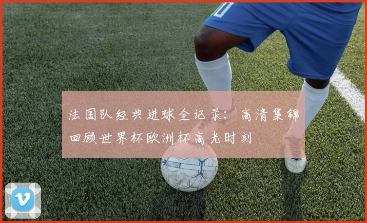 法国队经典进球全记录:高清集锦回顾世界杯欧洲杯高光时刻