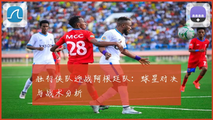 独行侠队迎战阿根廷队：球星对决与战术分析