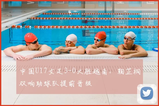 中国U17女足3-0大胜越南，鞠芷桐双响助球队提前晋级