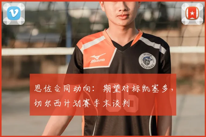 恩佐合同动向：期望对标凯塞多，切尔西计划赛季末谈判