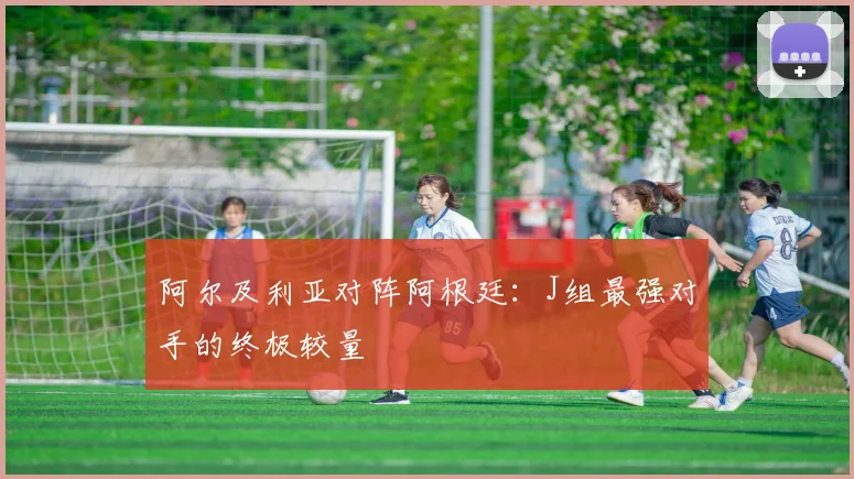 阿尔及利亚对阵阿根廷：J组最强对手的终极较量