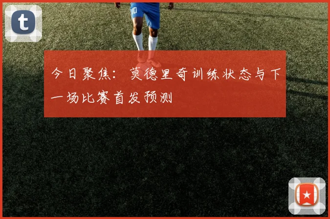今日聚焦:莫德里奇训练状态与下一场比赛首发预测