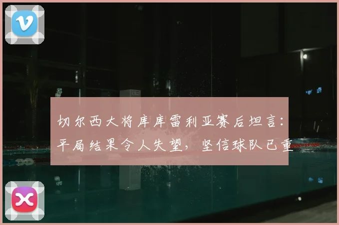 切尔西大将库库雷利亚赛后坦言:平局结果令人失望,坚信球队已重回顶级行列