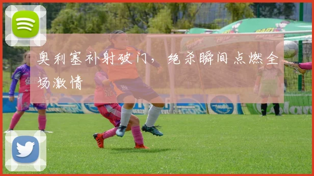 奥利塞补射破门，绝杀瞬间点燃全场激情