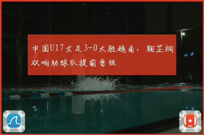 中国U17女足3-0大胜越南,鞠芷桐双响助球队提前晋级